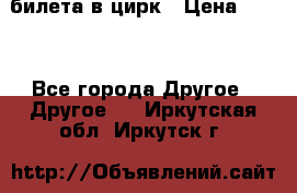 2 билета в цирк › Цена ­ 800 - Все города Другое » Другое   . Иркутская обл.,Иркутск г.